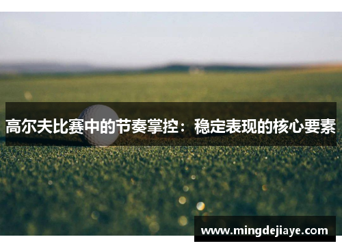 高尔夫比赛中的节奏掌控：稳定表现的核心要素
